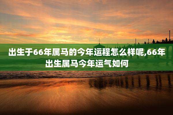 出生于66年属马的今年运程怎么样呢,66年出生属马今年运气如何