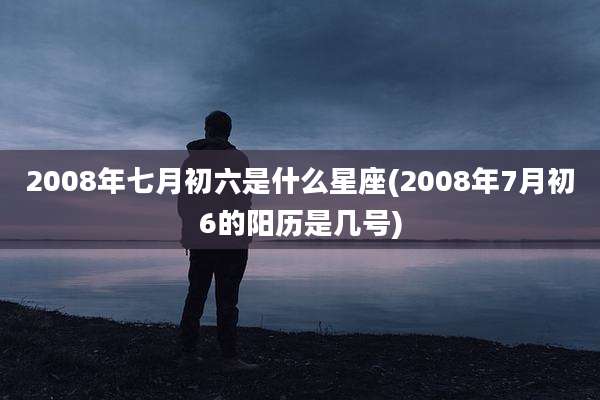 2008年七月初六是什么星座(2008年7月初6的阳历是几号)