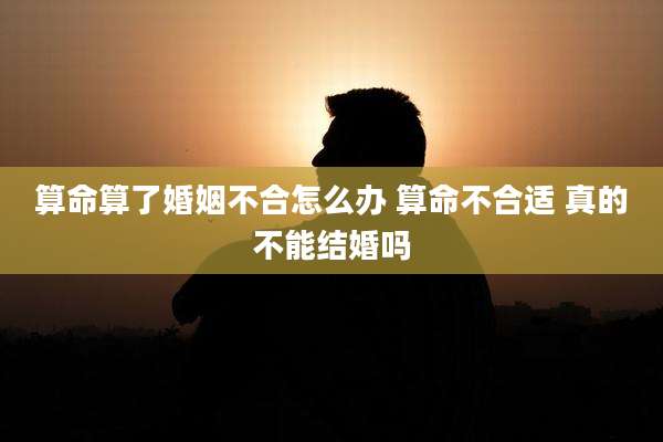 算命算了婚姻不合怎么办 算命不合适 真的不能结婚吗