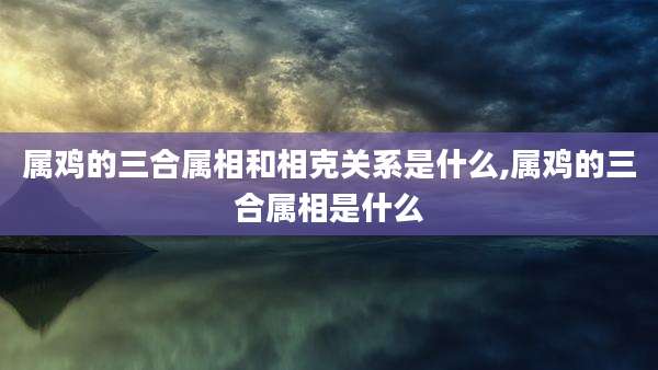 属鸡的三合属相和相克关系是什么,属鸡的三合属相是什么