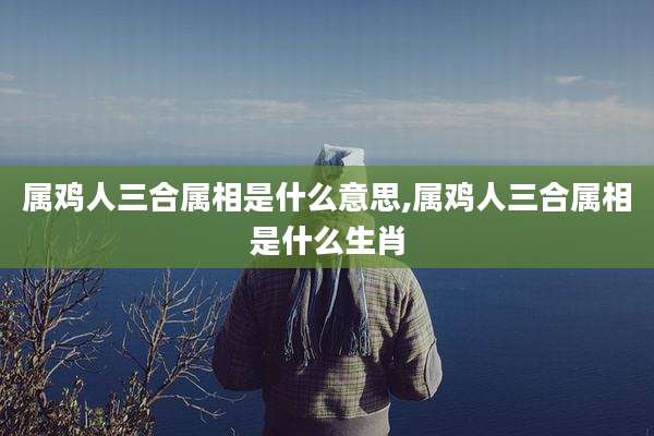 属鸡人三合属相是什么意思,属鸡人三合属相是什么生肖
