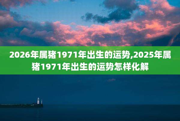 2026年属猪1971年出生的运势,2025年属猪1971年出生的运势怎样化解