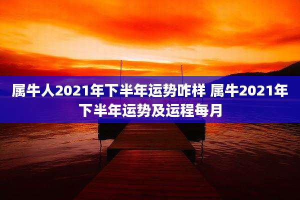 属牛人2021年下半年运势咋样 属牛2021年下半年运势及运程每月