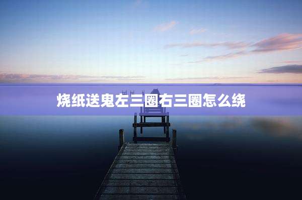 烧纸送鬼左三圈右三圈怎么绕