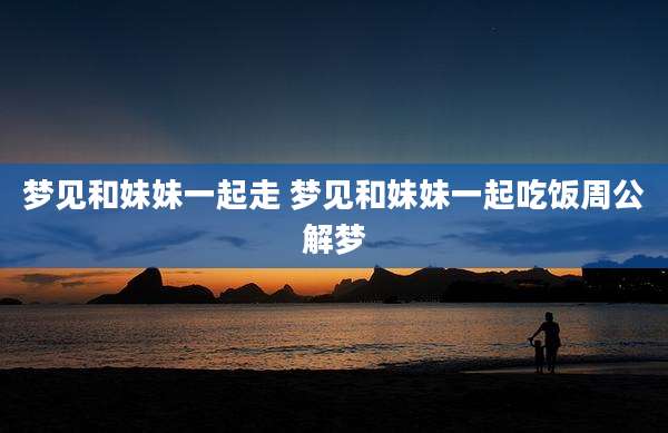 梦见和妹妹一起走 梦见和妹妹一起吃饭周公解梦