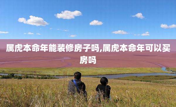 属虎本命年能装修房子吗,属虎本命年可以买房吗