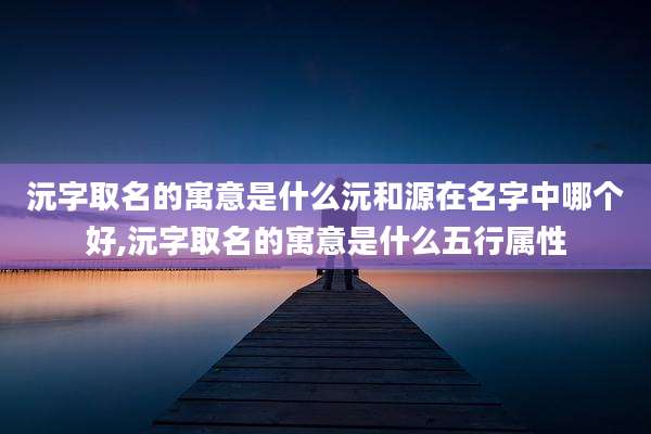 沅字取名的寓意是什么沅和源在名字中哪个好,沅字取名的寓意是什么五行属性