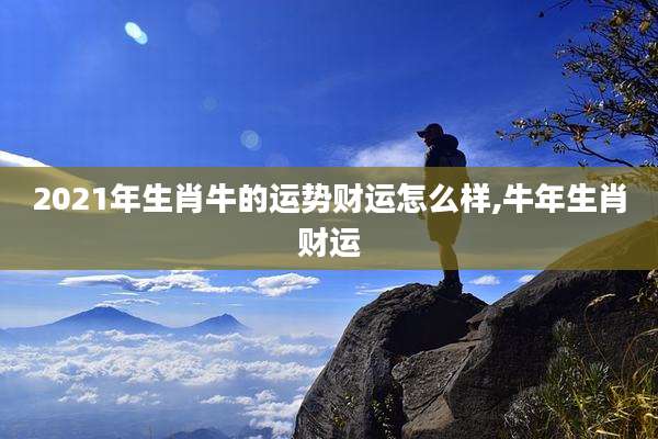 2021年生肖牛的运势财运怎么样,牛年生肖财运