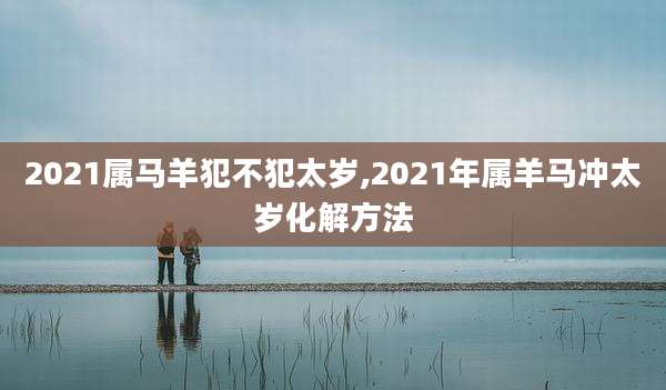 2021属马羊犯不犯太岁,2021年属羊马冲太岁化解方法