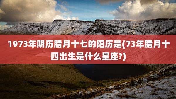 1973年阴历腊月十七的阳历是(73年腊月十四出生是什么星座?)