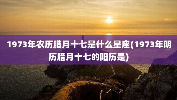 1973年农历腊月十七是什么星座(1973年阴历腊月十七的阳历是)