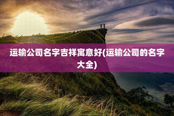运输公司名字吉祥寓意好(运输公司的名字大全)