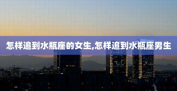 怎样追到水瓶座的女生,怎样追到水瓶座男生