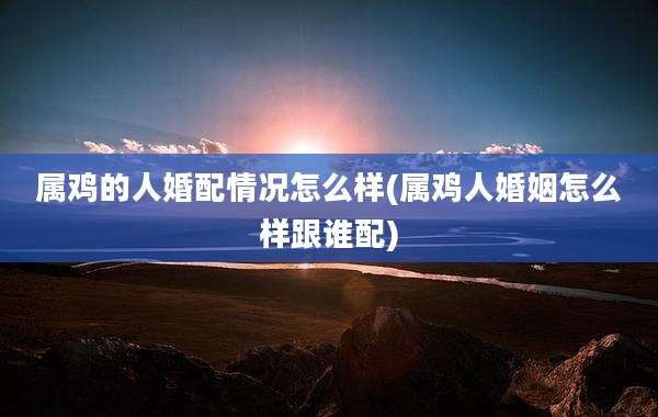 属鸡的人婚配情况怎么样(属鸡人婚姻怎么样跟谁配)