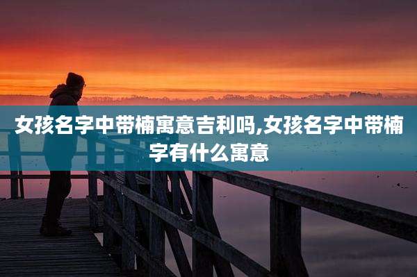女孩名字中带楠寓意吉利吗,女孩名字中带楠字有什么寓意