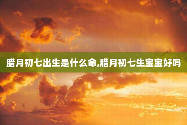 腊月初七出生是什么命,腊月初七生宝宝好吗
