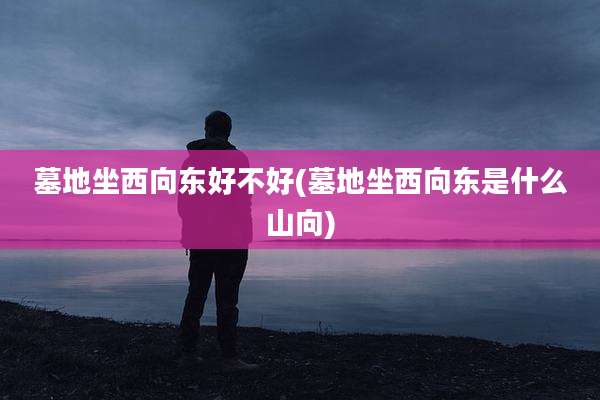 墓地坐西向东好不好(墓地坐西向东是什么山向)
