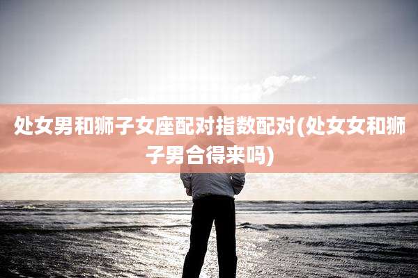 处女男和狮子女座配对指数配对(处女女和狮子男合得来吗)
