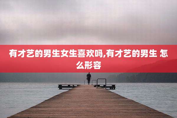 有才艺的男生女生喜欢吗,有才艺的男生 怎么形容