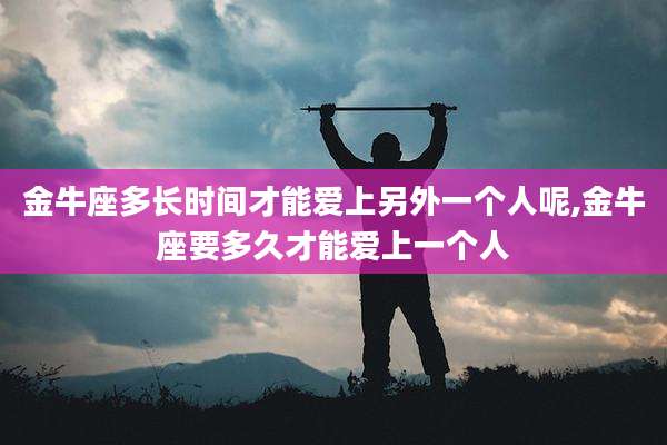 金牛座多长时间才能爱上另外一个人呢,金牛座要多久才能爱上一个人