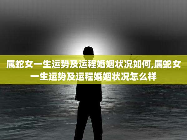属蛇女一生运势及运程婚姻状况如何,属蛇女一生运势及运程婚姻状况怎么样