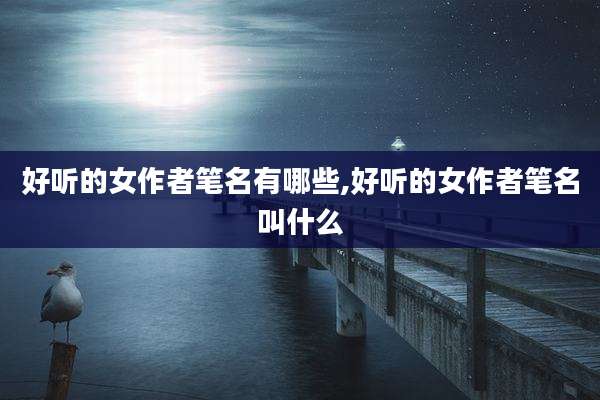 好听的女作者笔名有哪些,好听的女作者笔名叫什么