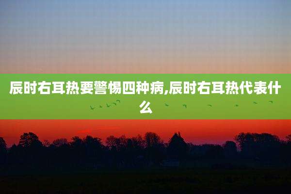 辰时右耳热要警惕四种病,辰时右耳热代表什么