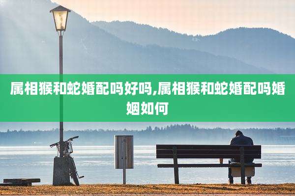 属相猴和蛇婚配吗好吗,属相猴和蛇婚配吗婚姻如何