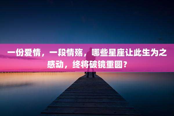 一份爱情,一段情殇,哪些星座让此生为之感动,终将破镜重圆?