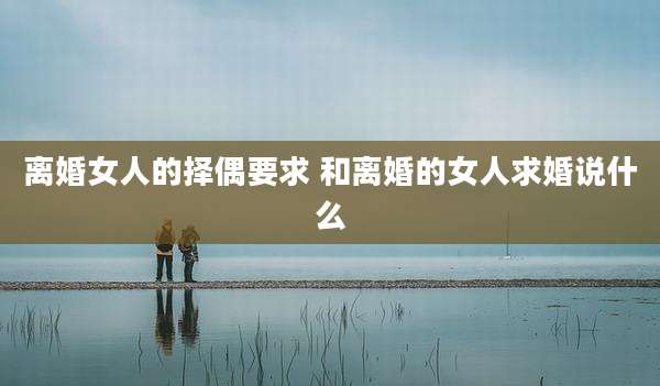 离婚女人的择偶要求 和离婚的女人求婚说什么