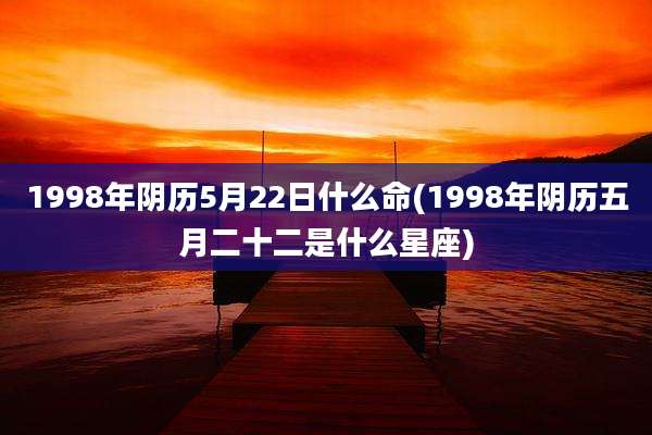 1998年阴历5月22日什么命(1998年阴历五月二十二是什么星座)