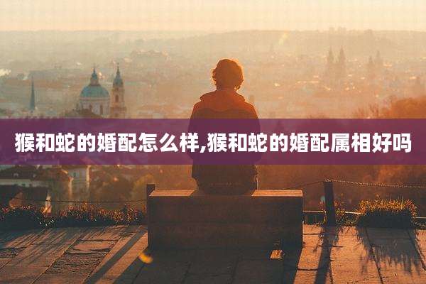 猴和蛇的婚配怎么样,猴和蛇的婚配属相好吗