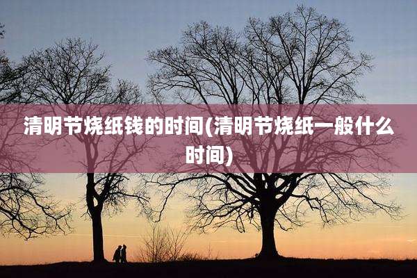 清明节烧纸钱的时间(清明节烧纸一般什么时间)