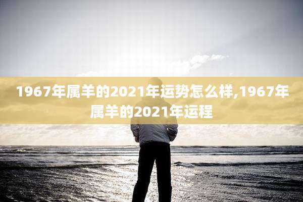 1967年属羊的2021年运势怎么样,1967年属羊的2021年运程