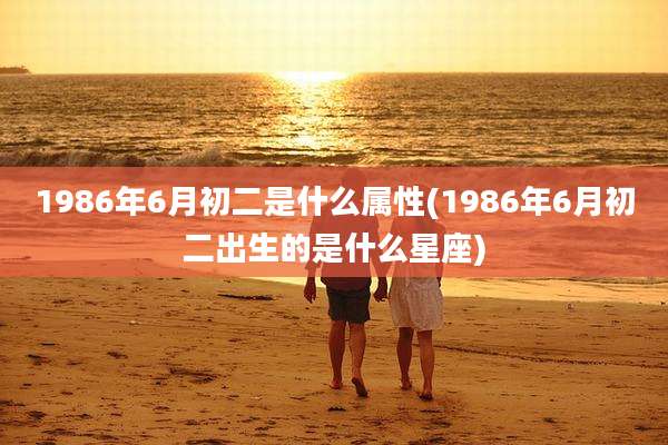 1986年6月初二是什么属性(1986年6月初二出生的是什么星座)