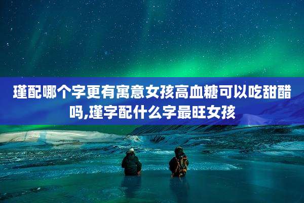 瑾配哪个字更有寓意女孩高血糖可以吃甜醋吗,瑾字配什么字最旺女孩