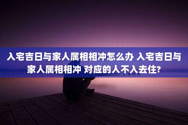 入宅吉日与家人属相相冲怎么办 入宅吉日与家人属相相冲 对应的人不入去住?