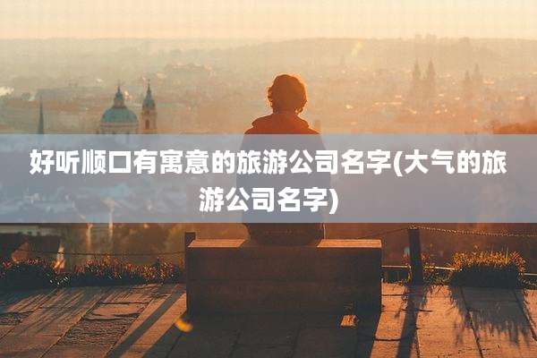 好听顺口有寓意的旅游公司名字(大气的旅游公司名字)
