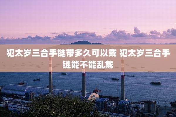 犯太岁三合手链带多久可以戴 犯太岁三合手链能不能乱戴