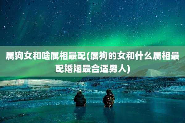 属狗女和啥属相最配(属狗的女和什么属相最配婚姻最合适男人)