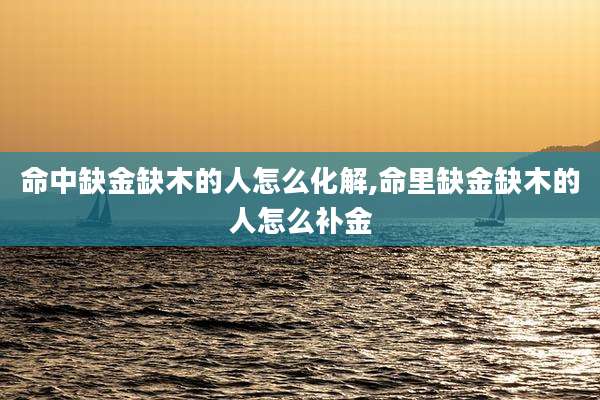 命中缺金缺木的人怎么化解,命里缺金缺木的人怎么补金