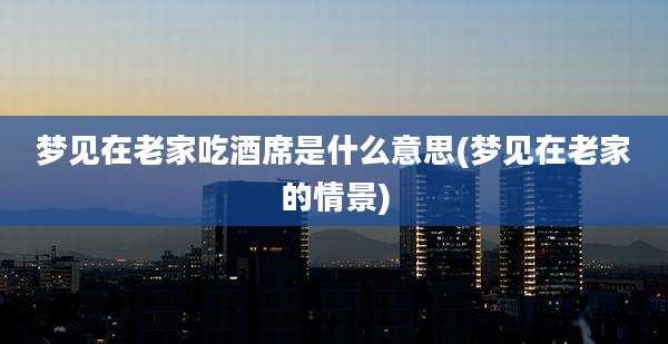 梦见在老家吃酒席是什么意思(梦见在老家的情景)