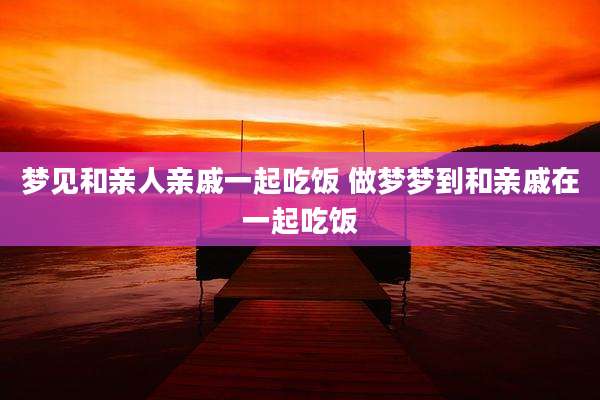 梦见和亲人亲戚一起吃饭 做梦梦到和亲戚在一起吃饭