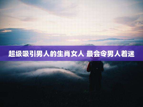 超级吸引男人的生肖女人 最会令男人着迷