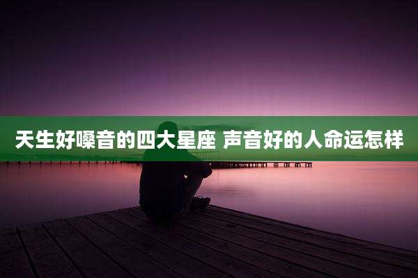天生好嗓音的四大星座 声音好的人命运怎样