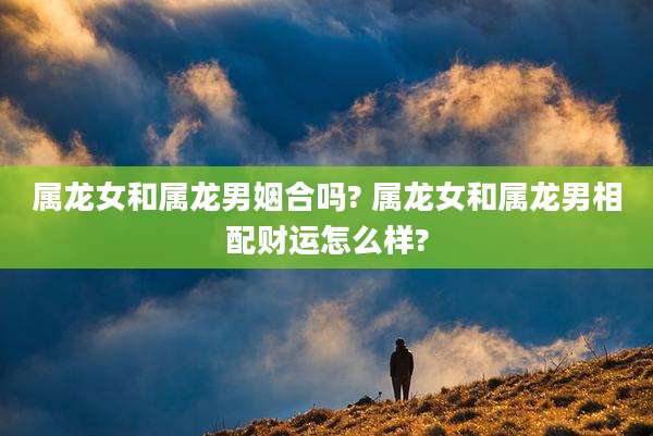 属龙女和属龙男姻合吗? 属龙女和属龙男相配财运怎么样?