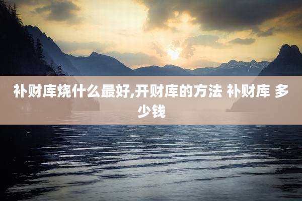 补财库烧什么最好,开财库的方法 补财库 多少钱