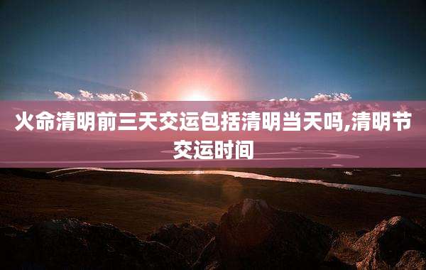 火命清明前三天交运包括清明当天吗,清明节交运时间