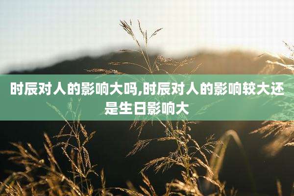 时辰对人的影响大吗,时辰对人的影响较大还是生日影响大
