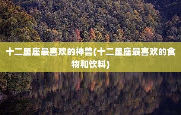 十二星座最喜欢的神兽(十二星座最喜欢的食物和饮料)